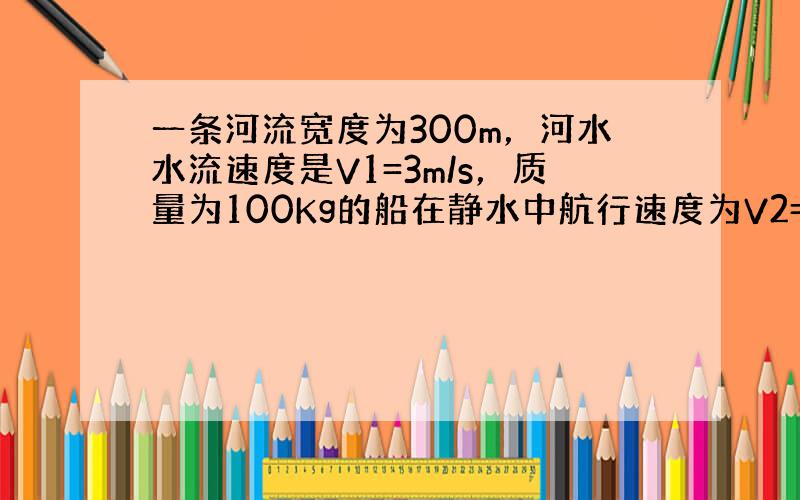 一条河流宽度为300m，河水水流速度是V1=3m/s，质量为100Kg的船在静水中航行速度为V2=4m/s，现使过河，如