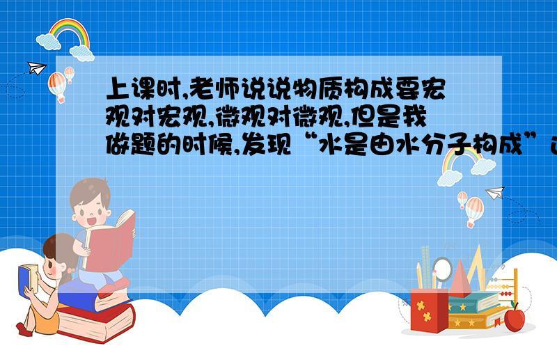 上课时,老师说说物质构成要宏观对宏观,微观对微观,但是我做题的时候,发现“水是由水分子构成”这句话是对的.为什么呢?我也