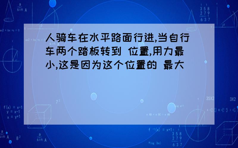 人骑车在水平路面行进,当自行车两个踏板转到 位置,用力最小,这是因为这个位置的 最大