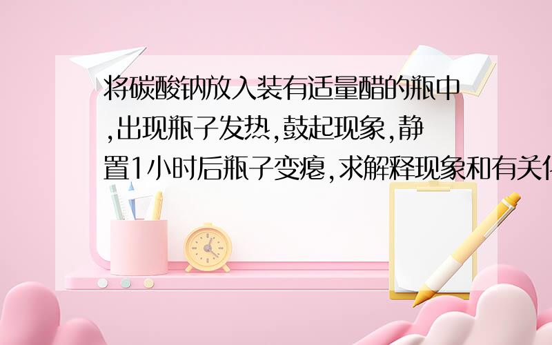 将碳酸钠放入装有适量醋的瓶中,出现瓶子发热,鼓起现象,静置1小时后瓶子变瘪,求解释现象和有关化学式