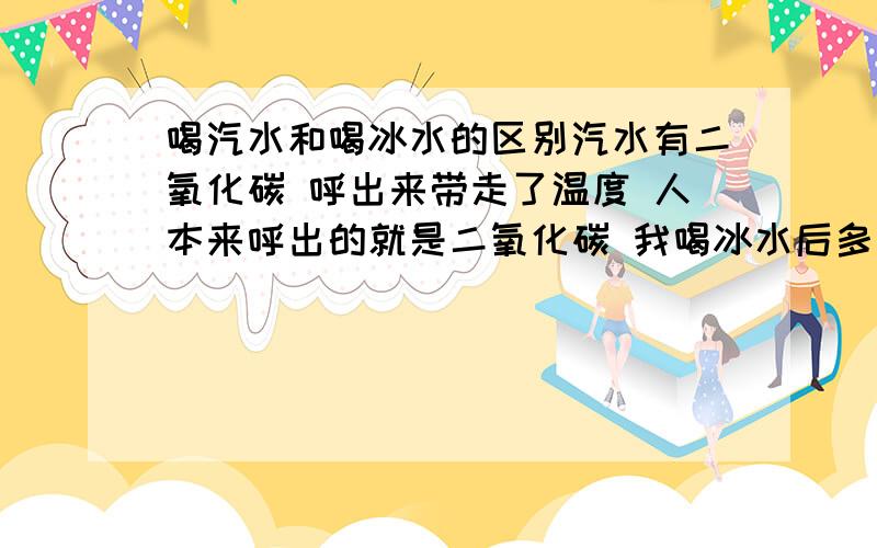 喝汽水和喝冰水的区别汽水有二氧化碳 呼出来带走了温度 人本来呼出的就是二氧化碳 我喝冰水后多呼出两口气来就行了 还有就是