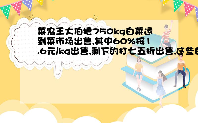 菜农王大伯把750kg白菜运到菜市场出售,其中60%按1.6元/kg出售,剩下的打七五折出售,这些白菜能卖多少钱