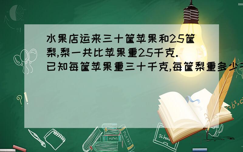 水果店运来三十筐苹果和25筐梨,梨一共比苹果重25千克.已知每筐苹果重三十千克,每筐梨重多少千克?（用方程解）