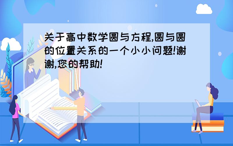 关于高中数学圆与方程,圆与圆的位置关系的一个小小问题!谢谢,您的帮助!