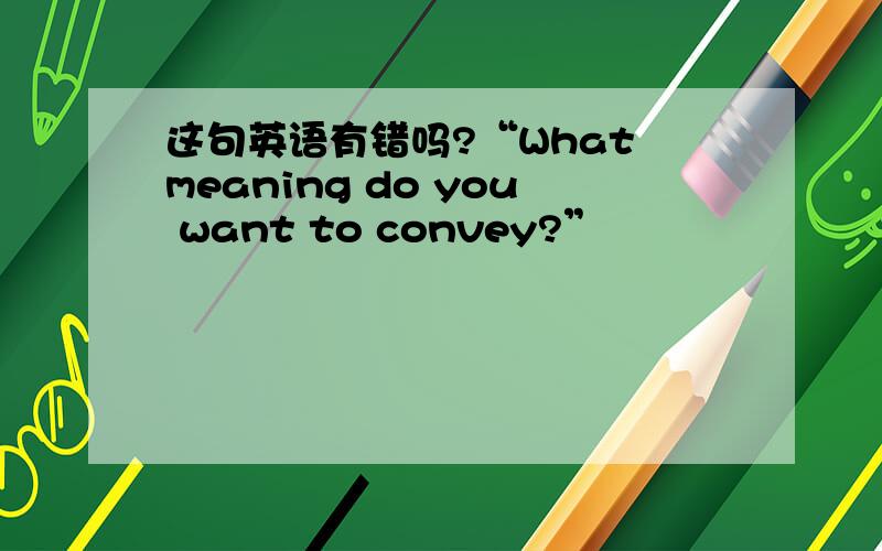 这句英语有错吗?“What meaning do you want to convey?”