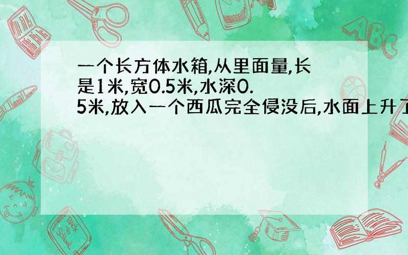 一个长方体水箱,从里面量,长是1米,宽0.5米,水深0.5米,放入一个西瓜完全侵没后,水面上升了0.2分米,