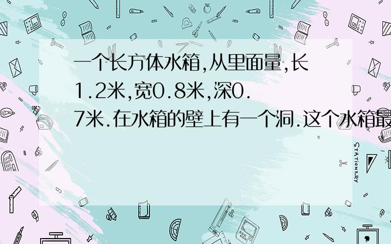 一个长方体水箱,从里面量,长1.2米,宽0.8米,深0.7米.在水箱的壁上有一个洞.这个水箱最多能盛水多少