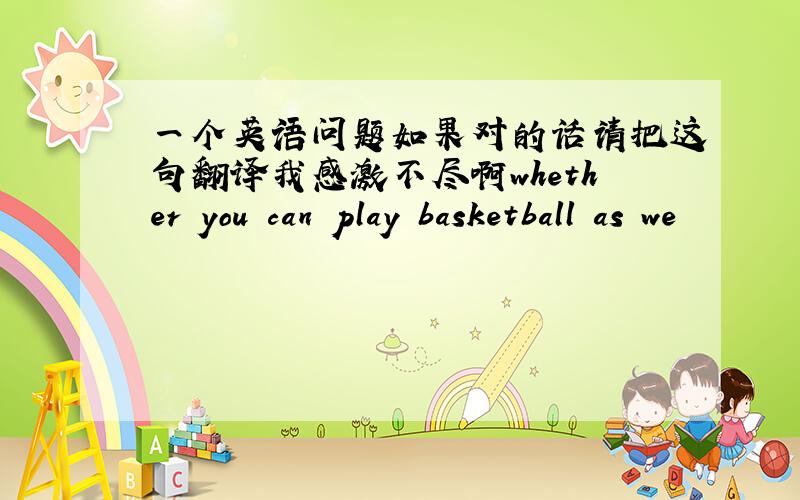 一个英语问题如果对的话请把这句翻译我感激不尽啊whether you can play basketball as we