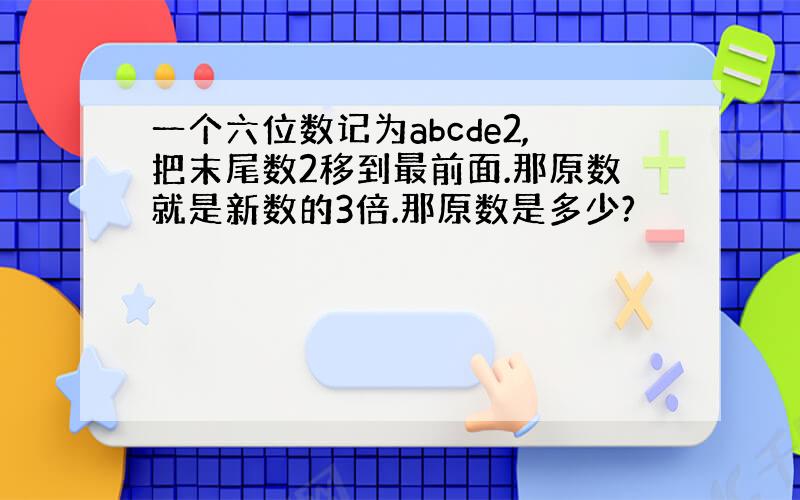 一个六位数记为abcde2,把末尾数2移到最前面.那原数就是新数的3倍.那原数是多少?