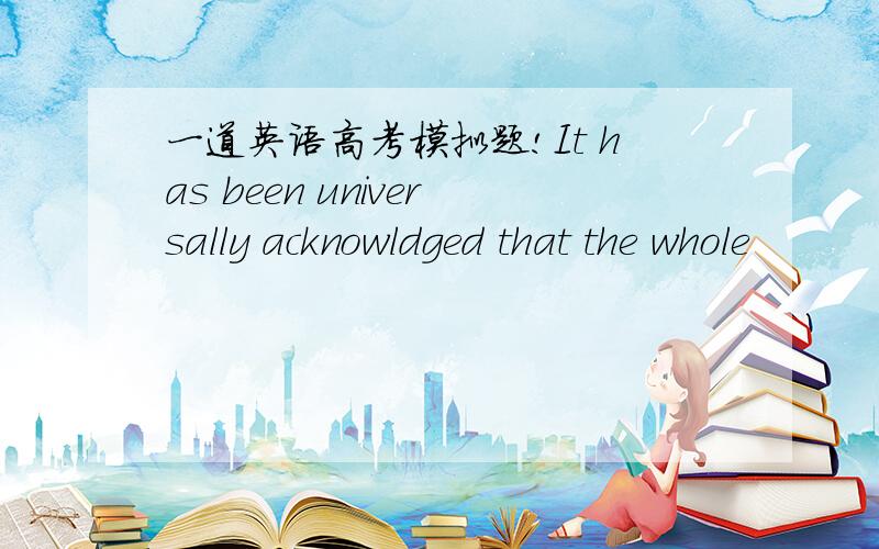 一道英语高考模拟题!It has been universally acknowldged that the whole