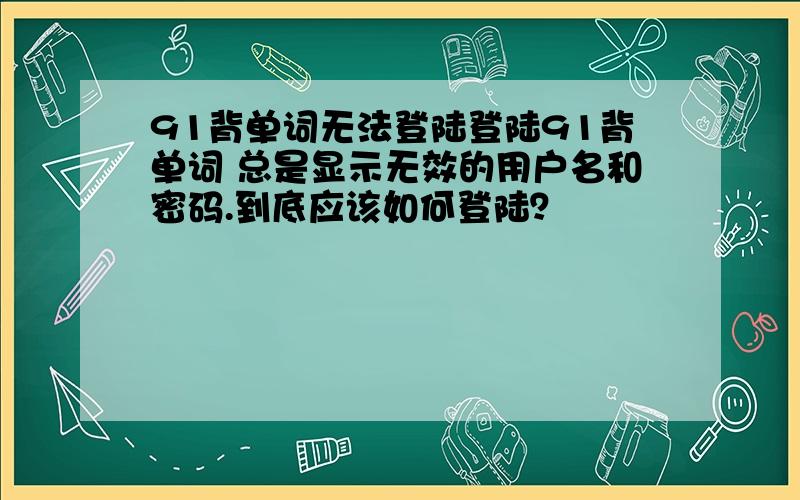 91背单词无法登陆登陆91背单词 总是显示无效的用户名和密码.到底应该如何登陆？