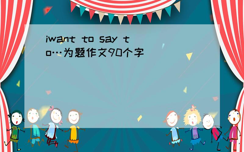 iwant to say to…为题作文90个字