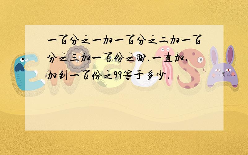 一百分之一加一百分之二加一百分之三加一百份之四.一直加,加到一百份之99等于多少.