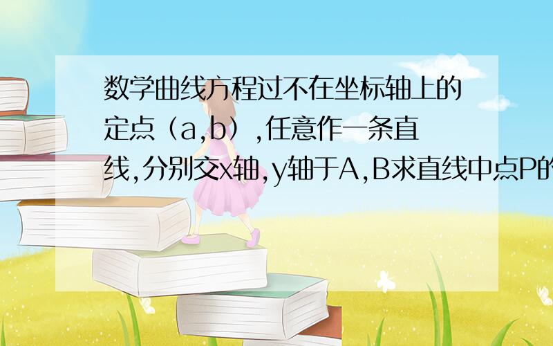 数学曲线方程过不在坐标轴上的定点（a,b）,任意作一条直线,分别交x轴,y轴于A,B求直线中点P的轨迹方程.