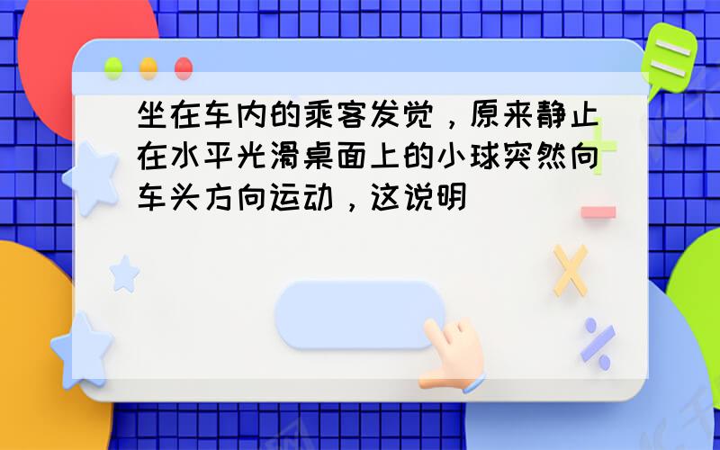 坐在车内的乘客发觉，原来静止在水平光滑桌面上的小球突然向车头方向运动，这说明（　　）