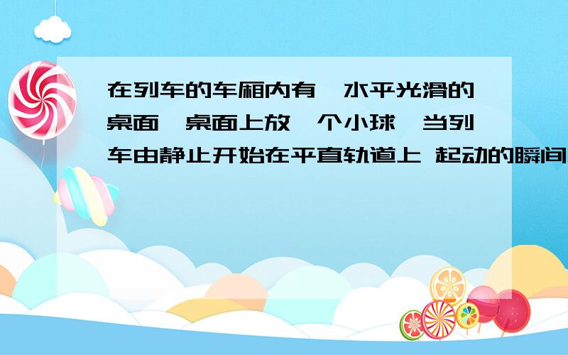 在列车的车厢内有一水平光滑的桌面,桌面上放一个小球,当列车由静止开始在平直轨道上 起动的瞬间,以什么