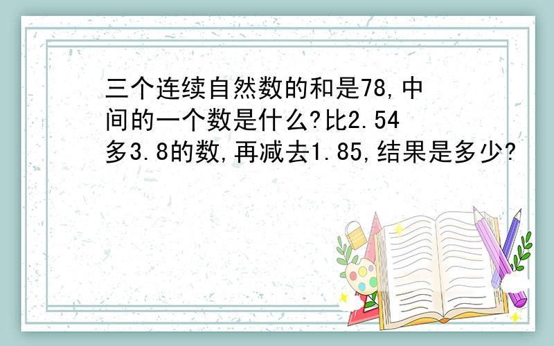 三个连续自然数的和是78,中间的一个数是什么?比2.54多3.8的数,再减去1.85,结果是多少?