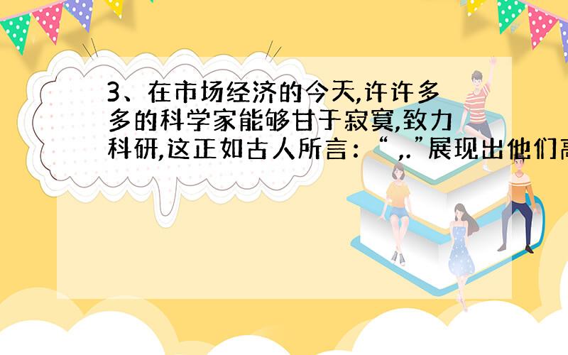 3、在市场经济的今天,许许多多的科学家能够甘于寂寞,致力科研,这正如古人所言：“ ,.”展现出他们高洁的志趣和人格的坚持