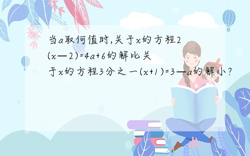 当a取何值时,关于x的方程2(x—2)=4a+6的解比关于x的方程3分之一(x+1)=3—a的解小?