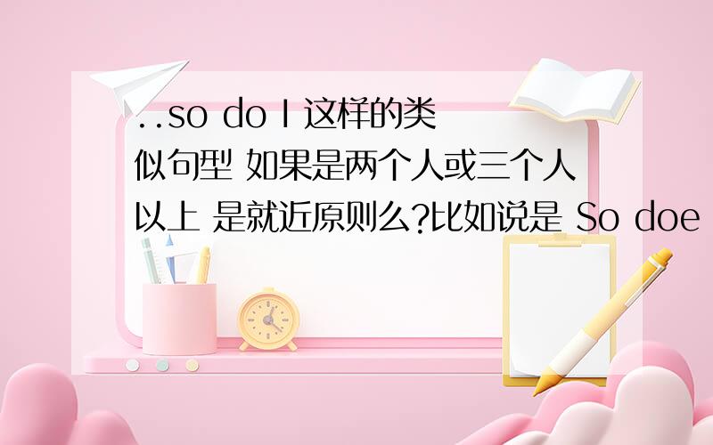 ..so do I 这样的类似句型 如果是两个人或三个人以上 是就近原则么?比如说是 So doe my father