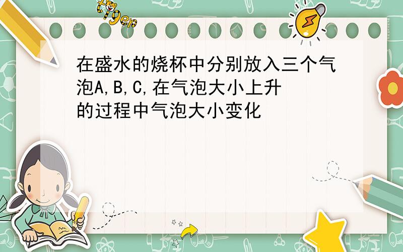 在盛水的烧杯中分别放入三个气泡A,B,C,在气泡大小上升的过程中气泡大小变化