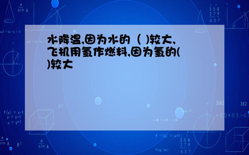 水降温,因为水的（ )较大,飞机用氢作燃料,因为氢的( )较大