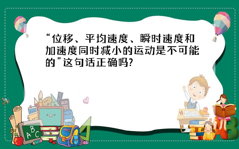 “位移、平均速度、瞬时速度和加速度同时减小的运动是不可能的”这句话正确吗?