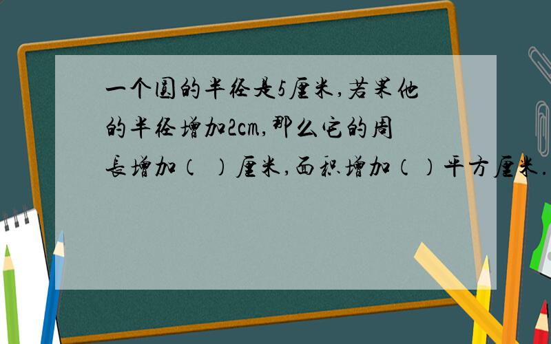 一个圆的半径是5厘米,若果他的半径增加2cm,那么它的周长增加（ ）厘米,面积增加（）平方厘米.