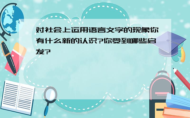 对社会上运用语言文字的现象你有什么新的认识?你受到哪些启发?