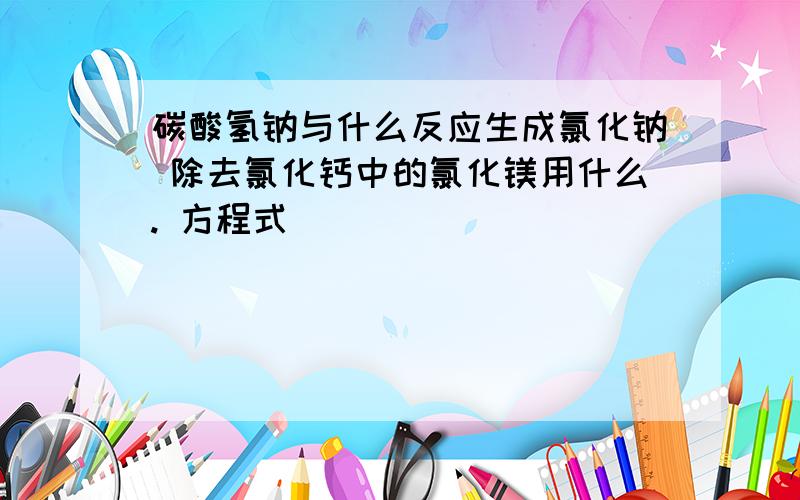 碳酸氢钠与什么反应生成氯化钠 除去氯化钙中的氯化镁用什么. 方程式