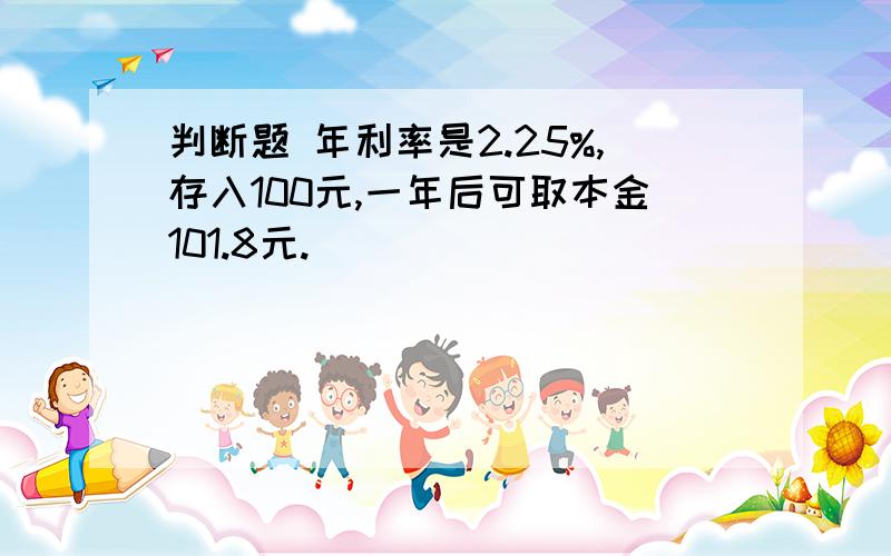 判断题 年利率是2.25%,存入100元,一年后可取本金101.8元. （）