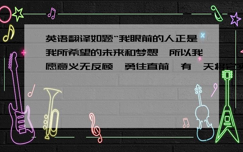 英语翻译如题“我眼前的人正是我所希望的未来和梦想,所以我愿意义无反顾,勇往直前,有一天将它实现.”可以有适当的同义修改。