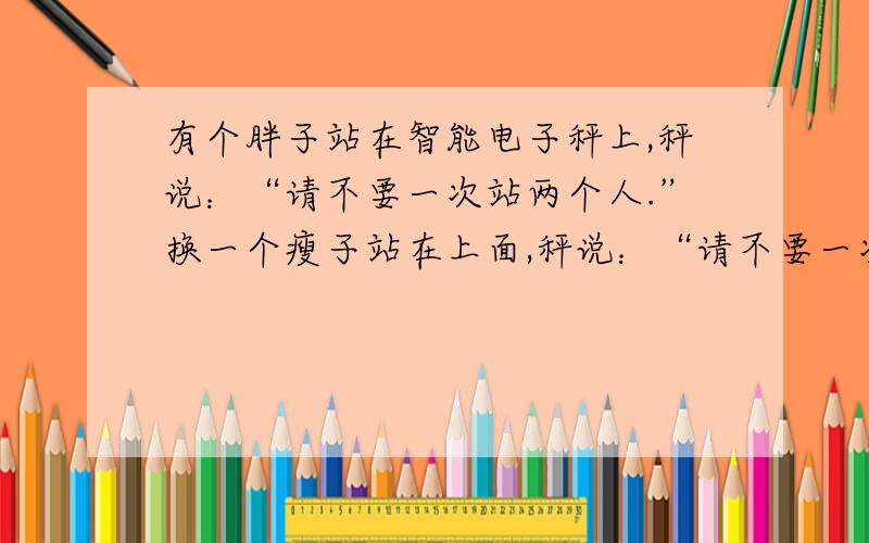 有个胖子站在智能电子秤上,秤说：“请不要一次站两个人.”换一个瘦子站在上面,秤说：“请不要一次站三个人.”所有人都以为秤