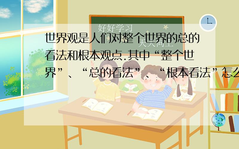 世界观是人们对整个世界的总的看法和根本观点.其中“整个世界”、“总的看法”、“根本看法”怎么理解?