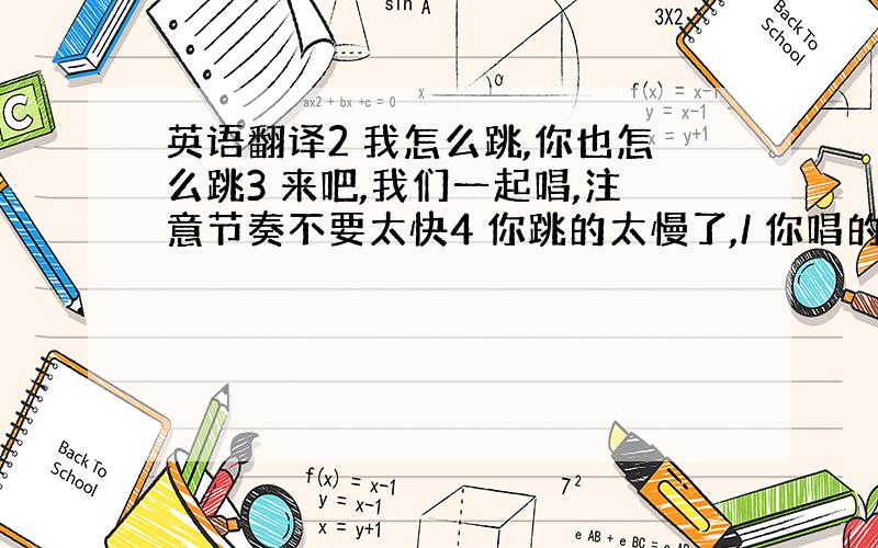 英语翻译2 我怎么跳,你也怎么跳3 来吧,我们一起唱,注意节奏不要太快4 你跳的太慢了,/ 你唱的太慢了,要稍微快一些5