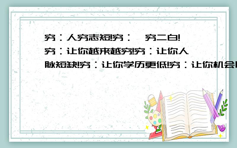 穷：人穷志短!穷：一穷二白!穷：让你越来越穷!穷：让你人脉短缺!穷：让你学历更低!穷：让你机会比别人少~穷：让你不敢冒险