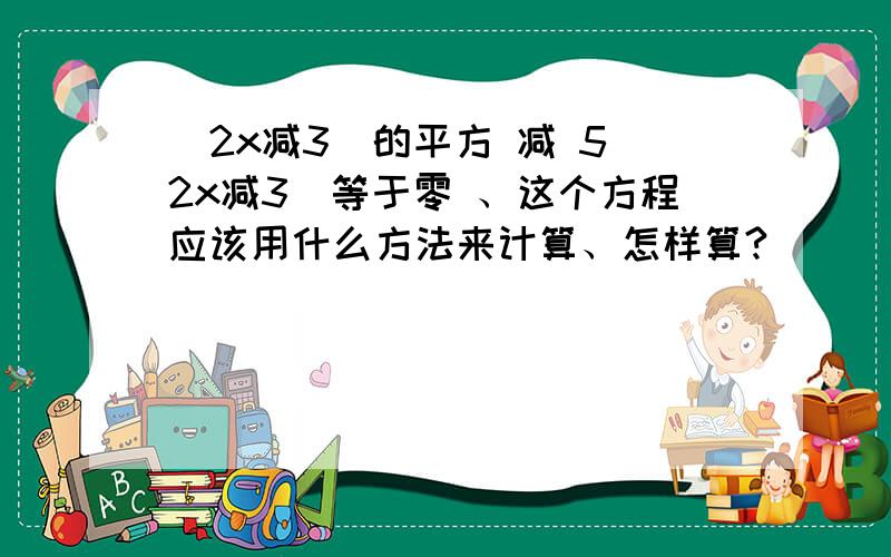 （2x减3）的平方 减 5（2x减3）等于零 、这个方程应该用什么方法来计算、怎样算?