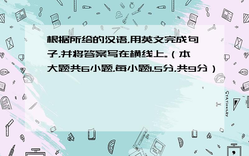 根据所给的汉语，用英文完成句子，并将答案写在横线上。（本大题共6小题，每小题1.5分，共9分）