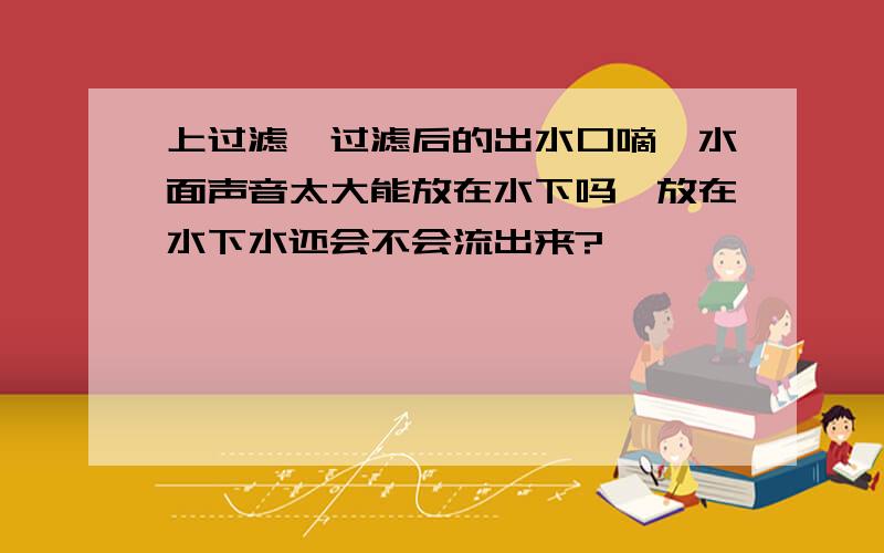 上过滤,过滤后的出水口嘀嗒水面声音太大能放在水下吗,放在水下水还会不会流出来?