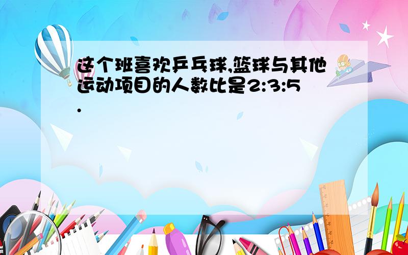 这个班喜欢乒乓球,篮球与其他运动项目的人数比是2:3:5.