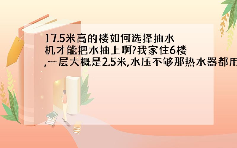 17.5米高的楼如何选择抽水机才能把水抽上啊?我家住6楼,一层大概是2.5米,水压不够那热水器都用不了.楼上有个蓄水池