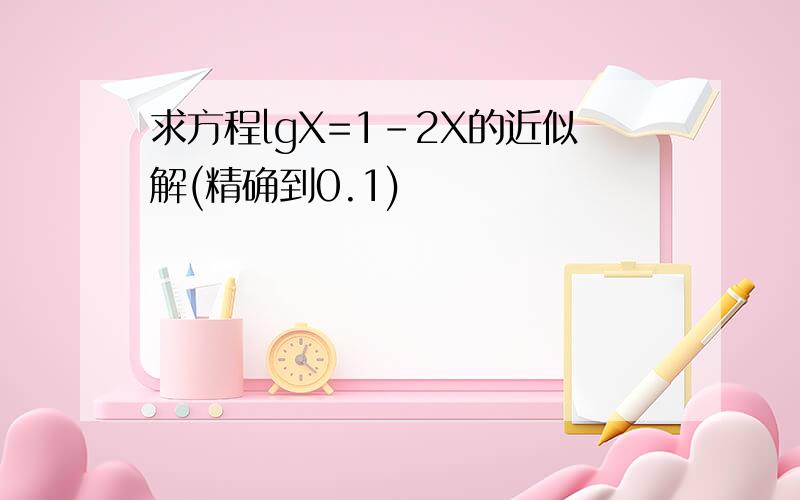 求方程lgX=1-2X的近似解(精确到0.1)