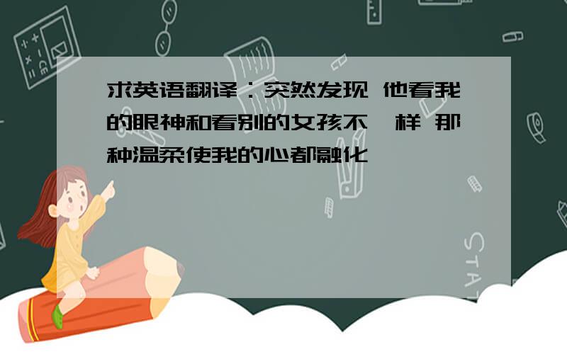 求英语翻译：突然发现 他看我的眼神和看别的女孩不一样 那种温柔使我的心都融化