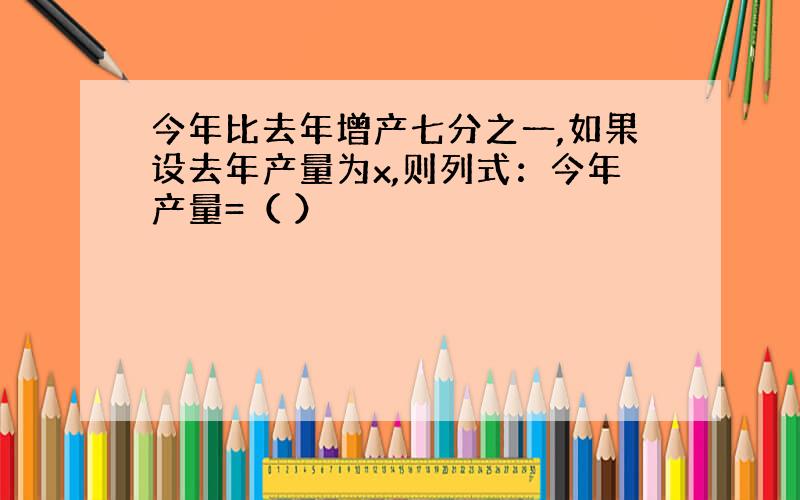 今年比去年增产七分之一,如果设去年产量为x,则列式：今年产量=（ ）