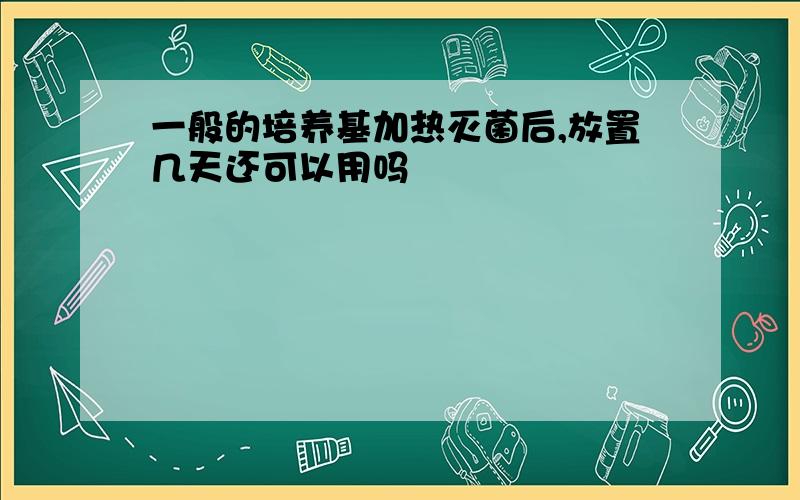 一般的培养基加热灭菌后,放置几天还可以用吗