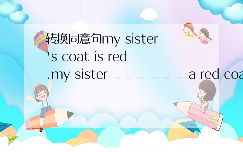 转换同意句my sister's coat is red.my sister ___ ___ a red coat.（同