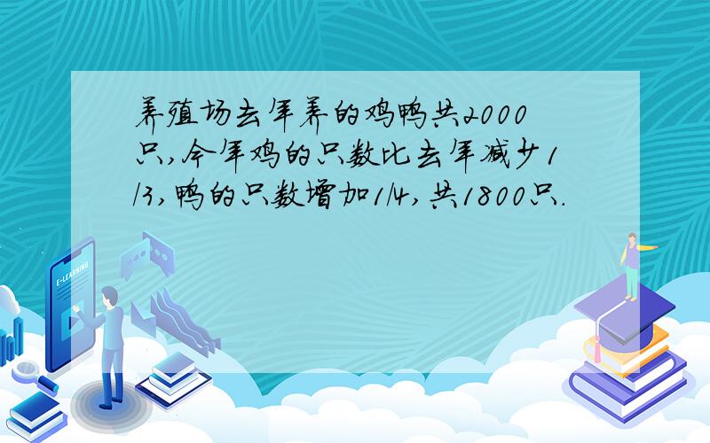 养殖场去年养的鸡鸭共2000只,今年鸡的只数比去年减少1/3,鸭的只数增加1/4,共1800只.