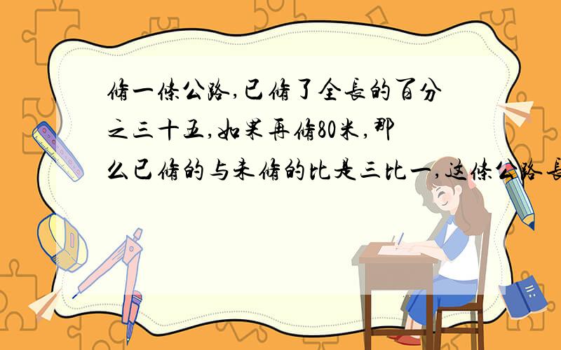 修一条公路,已修了全长的百分之三十五,如果再修80米,那么已修的与未修的比是三比一,这条公路长多少米