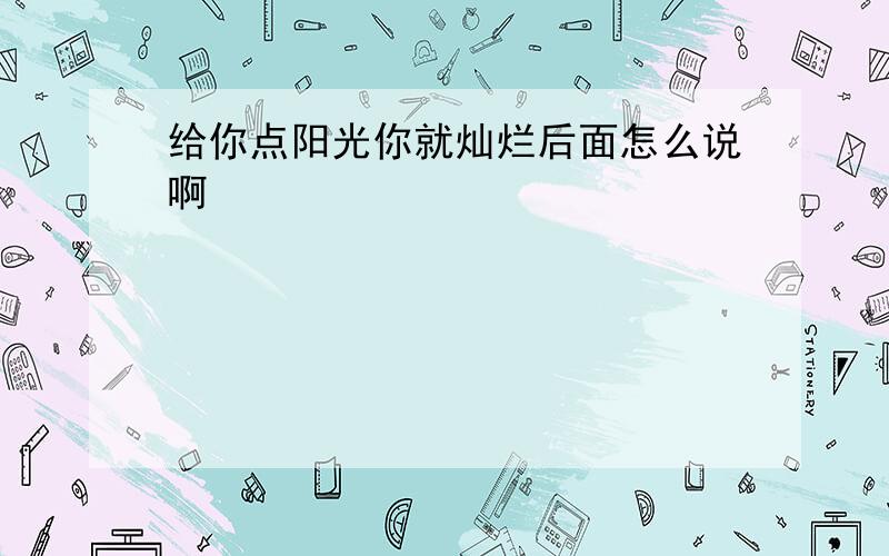 给你点阳光你就灿烂后面怎么说啊