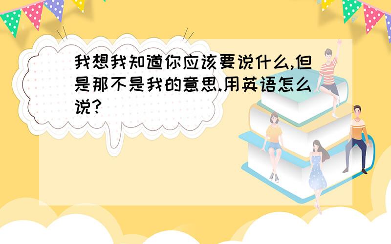 我想我知道你应该要说什么,但是那不是我的意思.用英语怎么说?